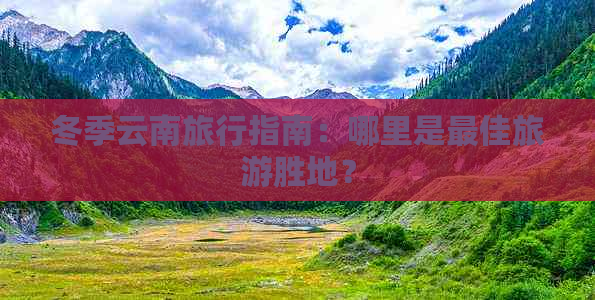 冬季云南旅行指南：哪里是更佳旅游胜地？