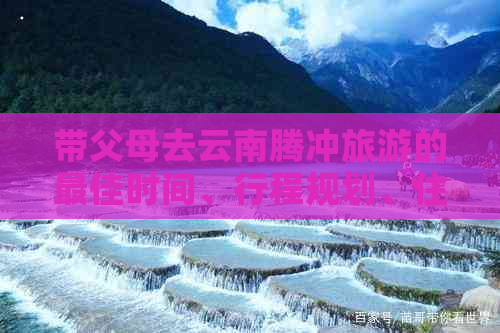 带父母去云南腾冲旅游的更佳时间、行程规划、住宿建议以及必备事项全解析