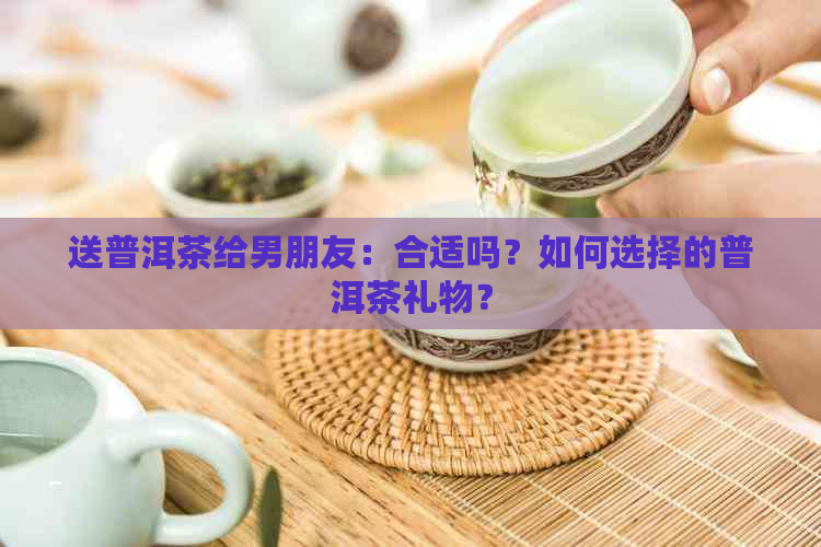 送普洱茶给男朋友：合适吗？如何选择的普洱茶礼物？