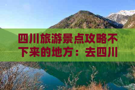 四川旅游景点攻略不下来的地方：去四川玩必须知道的景点与注意事项