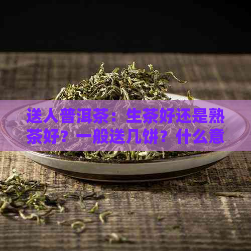 送人普洱茶：生茶好还是熟茶好？一般送几饼？什么意思？好吗？选什么好？