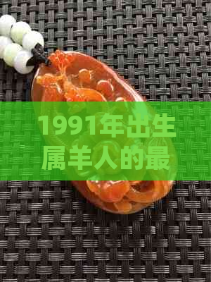 1991年出生属羊人的更佳玉手镯款式选择，以及如何搭配和保养建议