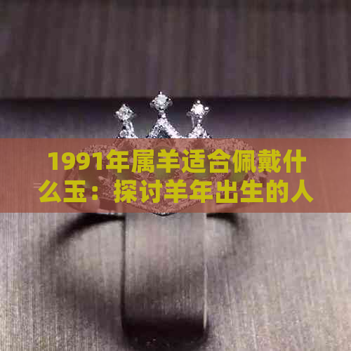 1991年属羊适合佩戴什么玉：探讨羊年出生的人适合的玉饰品