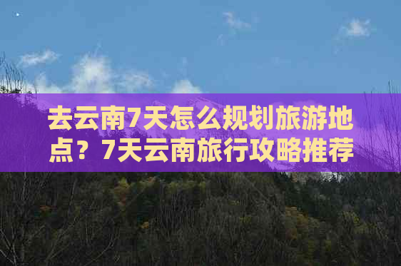 去云南7天怎么规划旅游地点？7天云南旅行攻略推荐！