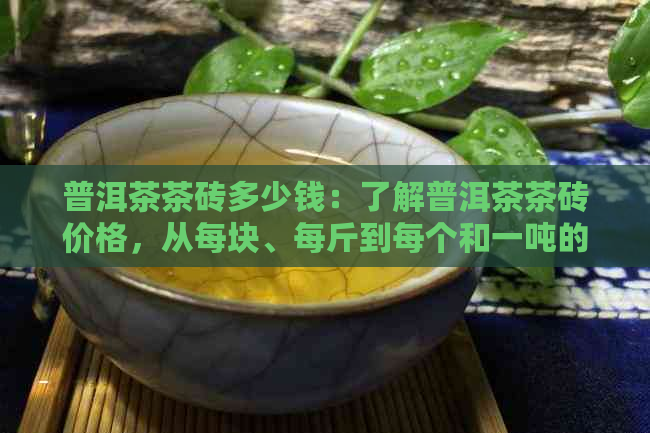 普洱茶茶砖多少钱：了解普洱茶茶砖价格，从每块、每斤到每个和一吨的报价。