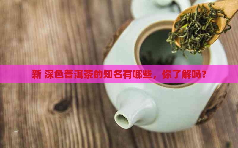 新 深色普洱茶的知名有哪些，你了解吗？