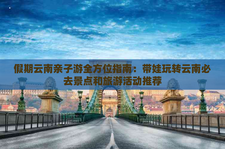 假期云南亲子游全方位指南：带娃玩转云南必去景点和旅游活动推荐