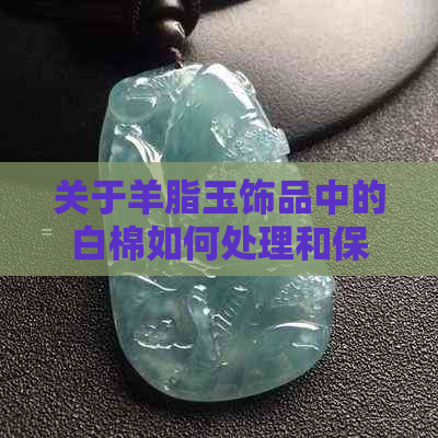 关于羊脂玉饰品中的白棉如何处理和保养，以避免其脱落？