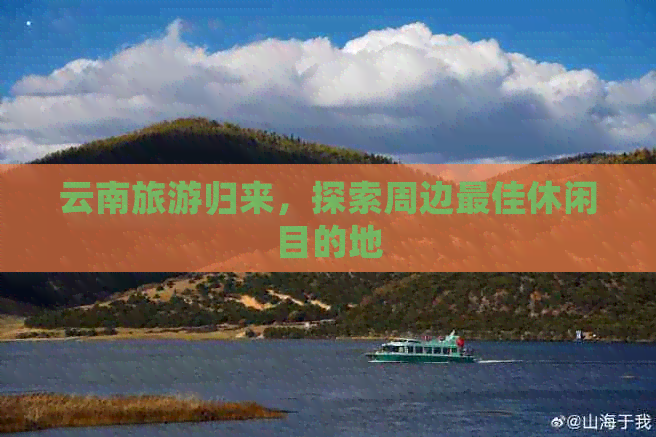 云南旅游归来，探索周边更佳休闲目的地