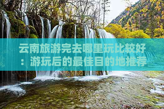 云南旅游完去哪里玩比较好：游玩后的更佳目的地推荐