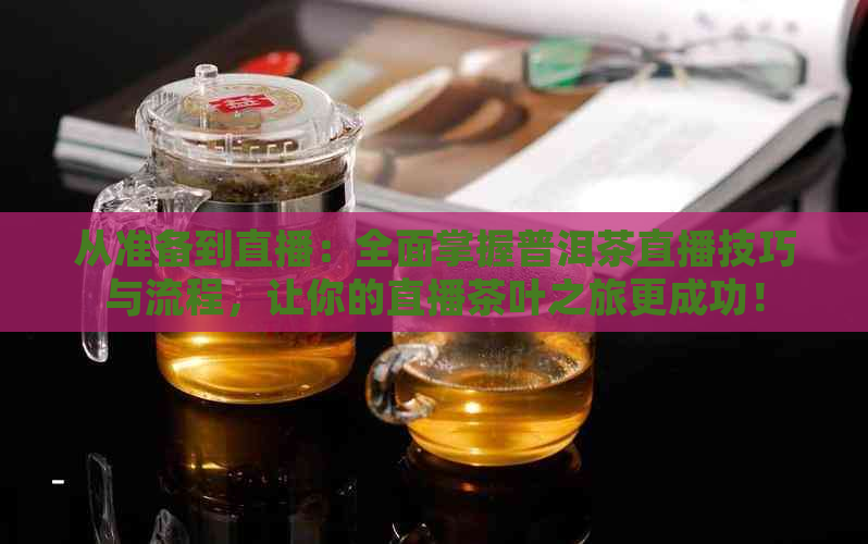 从准备到直播：全面掌握普洱茶直播技巧与流程，让你的直播茶叶之旅更成功！