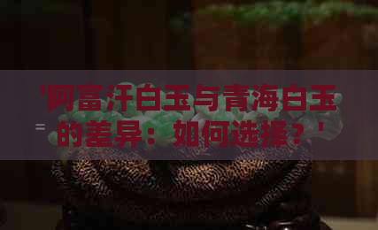 '阿富汗白玉与青海白玉的差异：如何选择？'