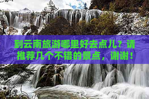 到云南旅游哪里好去点儿？请推荐几个不错的景点，谢谢！