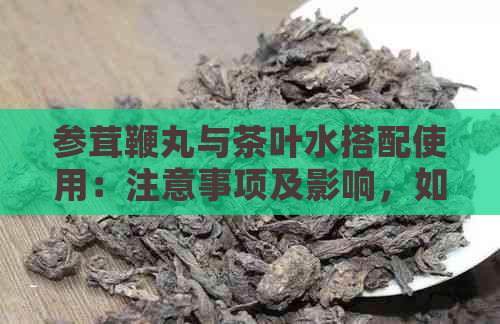 参茸鞭丸与茶叶水搭配使用：注意事项及影响，如何达到效果？