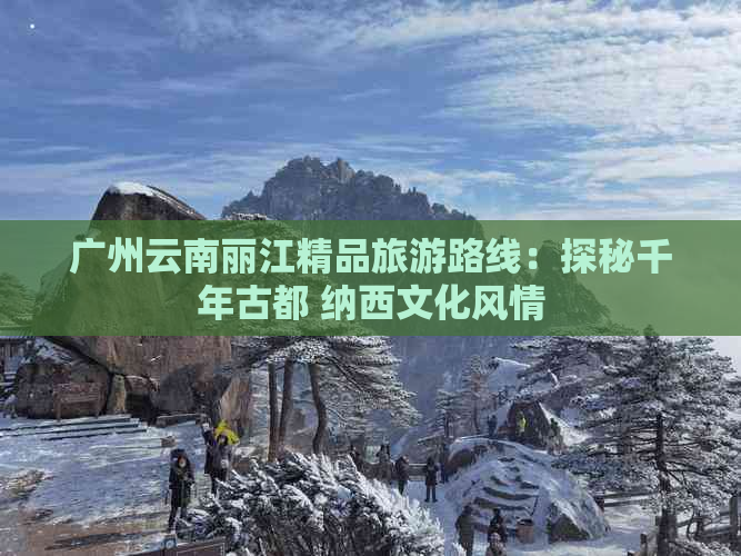 广州云南丽江精品旅游路线：探秘千年古都 纳西文化风情