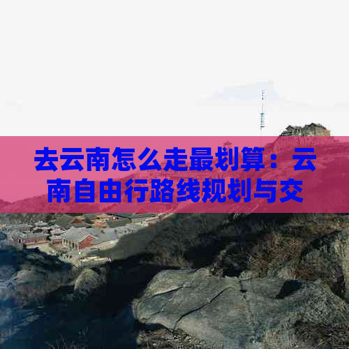 去云南怎么走最划算：云南自由行路线规划与交通方式选择