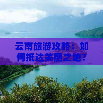 云南旅游攻略：如何抵达美丽之地？