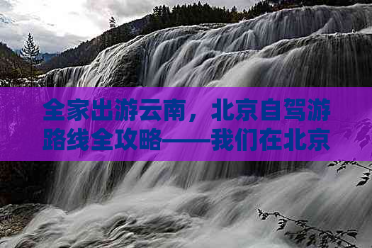 全家出游云南，北京自驾游路线全攻略——我们在北京出发的完美旅行感受