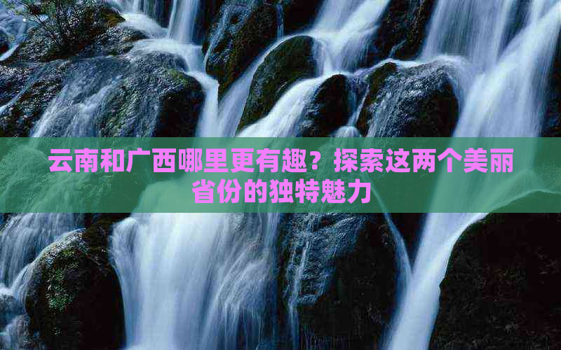 云南和广西哪里更有趣？探索这两个美丽省份的独特魅力