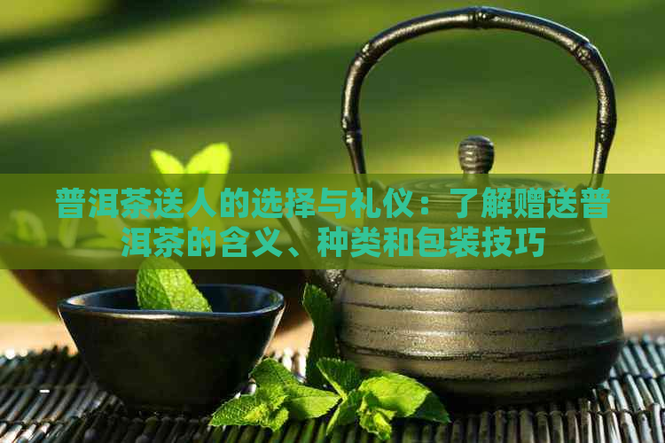 普洱茶送人的选择与礼仪：了解赠送普洱茶的含义、种类和包装技巧