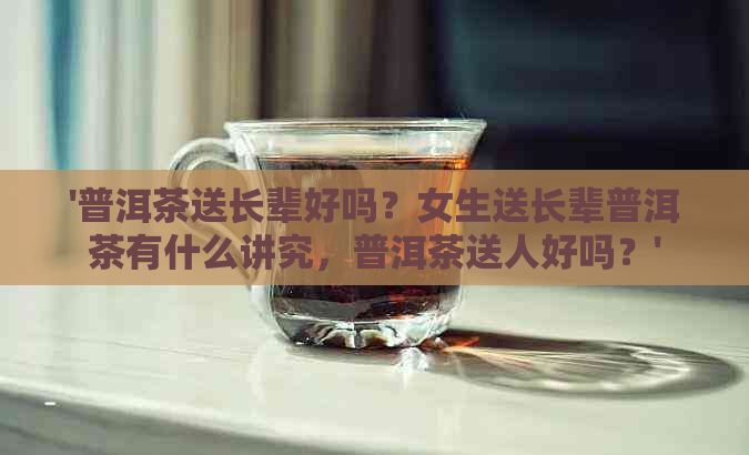 '普洱茶送长辈好吗？女生送长辈普洱茶有什么讲究，普洱茶送人好吗？'