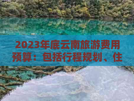 2023年底云南旅游费用预算：包括行程规划、住宿、交通和景点门票等详细花费