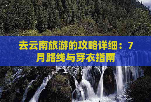 去云南旅游的攻略详细：7月路线与穿衣指南