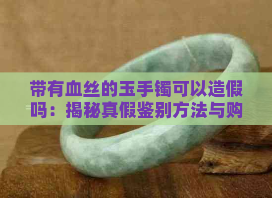 带有血丝的玉手镯可以造假吗：揭秘真假鉴别方法与购买注意事项