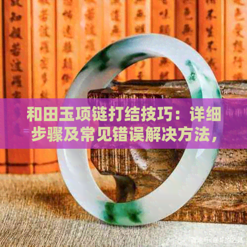 和田玉项链打结技巧：详细步骤及常见错误解决方法，让你轻松完成精美编织！