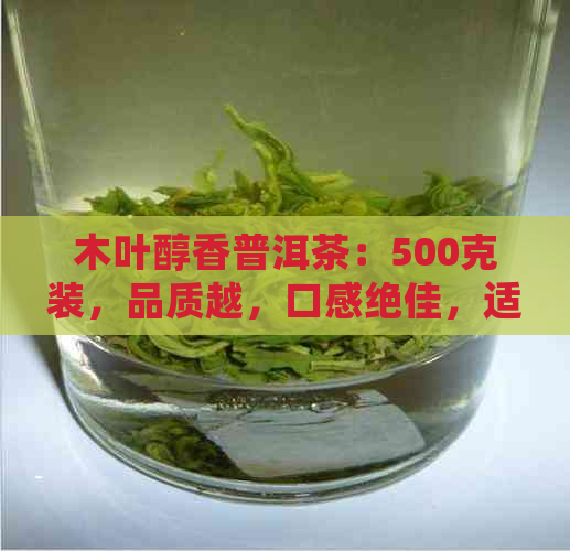 木叶醇香普洱茶：500克装，品质越，口感绝佳，适合品饮与送礼的选择