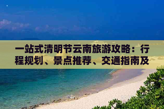 一站式清明节云南旅游攻略：行程规划、景点推荐、交通指南及注意事项全解析