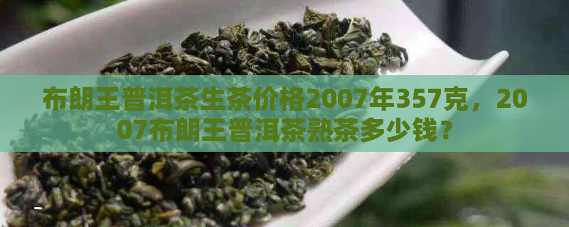 布朗王普洱茶生茶价格2007年357克，2007布朗王普洱茶熟茶多少钱？