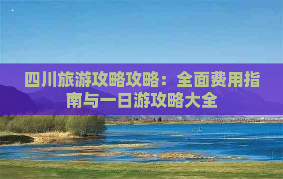 四川旅游攻略攻略：全面费用指南与一日游攻略大全