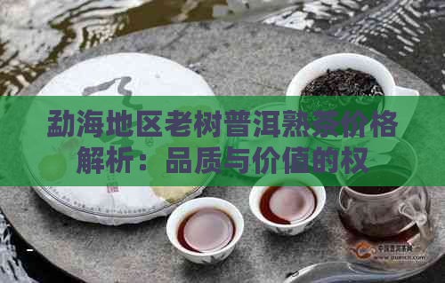 勐海地区老树普洱熟茶价格解析：品质与价值的权