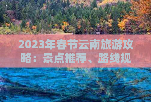 2023年春节云南旅游攻略：景点推荐、路线规划及特色美食一网打尽！