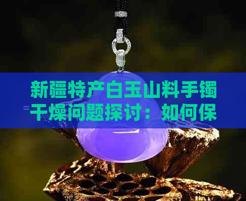 新疆特产白玉山料手镯干燥问题探讨：如何保持其天然质感？