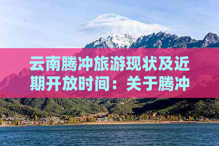 云南腾冲旅游现状及近期开放时间：关于腾冲旅游的最新信息