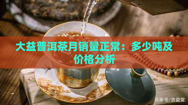 大益普洱茶月销量正常：多少吨及价格分析