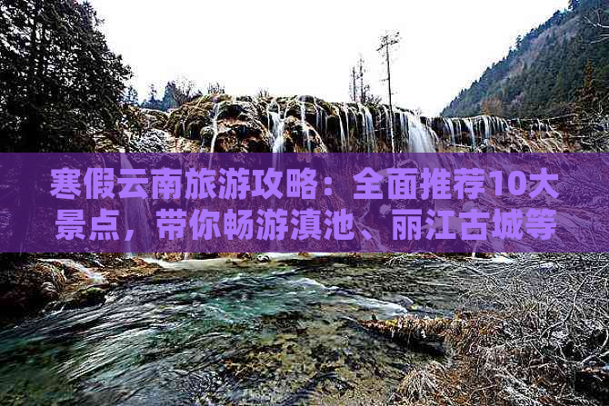 寒假云南旅游攻略：全面推荐10大景点，带你畅游滇池、丽江古城等必游胜地！