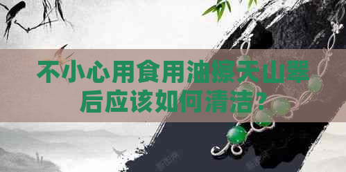 不小心用食用油擦天山翠后应该如何清洁？