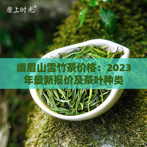 峨眉山雪竹茶价格：2023年最新报价及茶叶种类