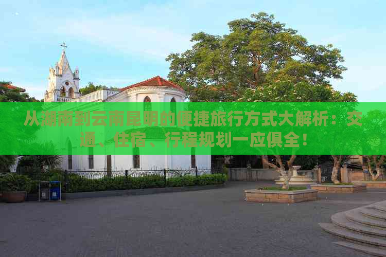 从湖南到云南昆明的便捷旅行方式大解析：交通、住宿、行程规划一应俱全！