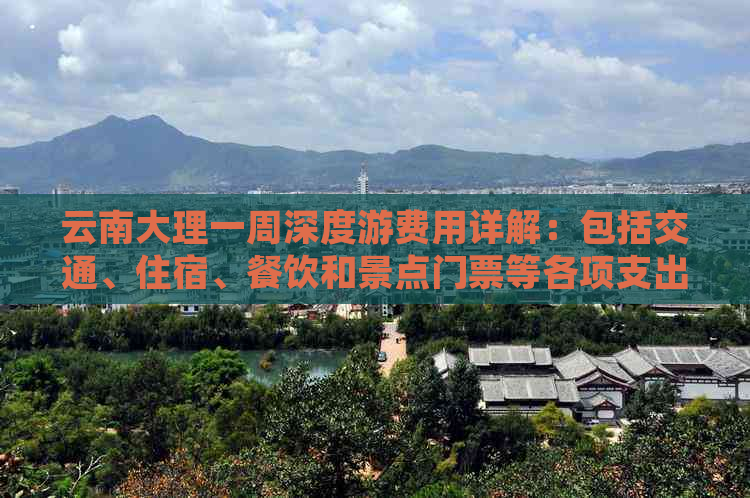 云南大理一周深度游费用详解：包括交通、住宿、餐饮和景点门票等各项支出