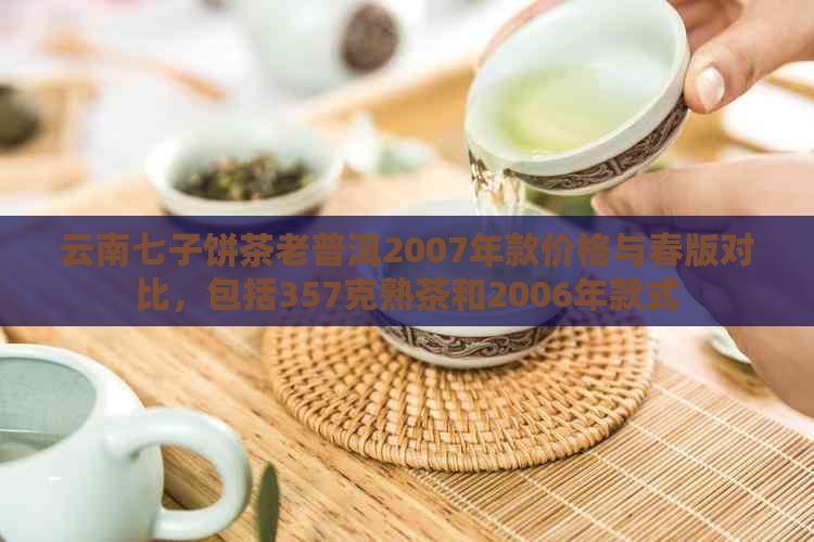 云南七子饼茶老普洱2007年款价格与春版对比，包括357克熟茶和2006年款式