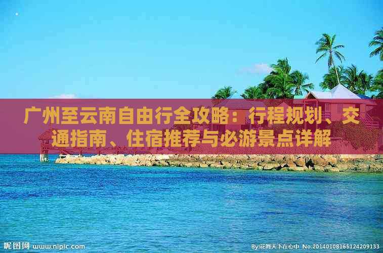 广州至云南自由行全攻略：行程规划、交通指南、住宿推荐与必游景点详解