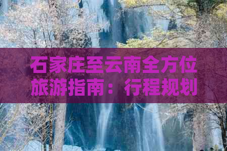 石家庄至云南全方位旅游指南：行程规划、住宿推荐、景点一网打尽！