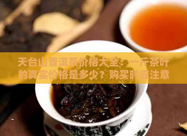 天台山普洱茶价格大全：一斤茶叶的真实价格是多少？购买时应注意哪些因素？