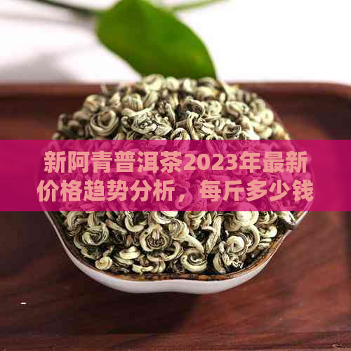 新阿青普洱茶2023年最新价格趋势分析，每斤多少钱？