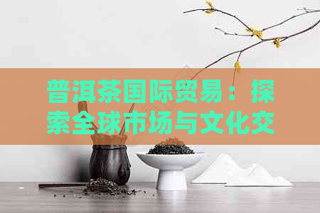 普洱茶国际贸易：探索全球市场与文化交融的新视角