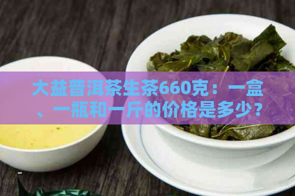 大益普洱茶生茶660克：一盒、一瓶和一斤的价格是多少？